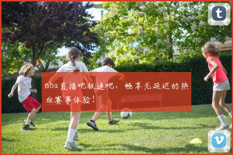 nba直播吧极速吧，畅享无延迟的热血赛事体验！
