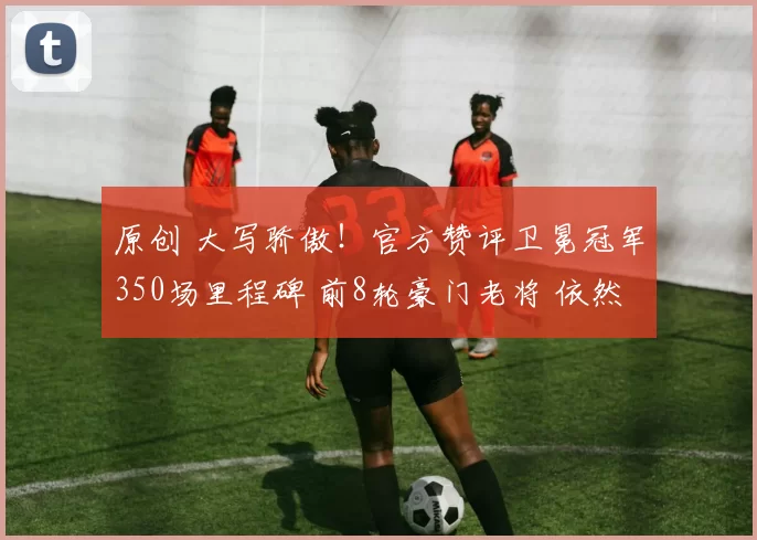 原创 大写骄傲！官方赞评卫冕冠军350场里程碑 前8轮豪门老将 依然是宝