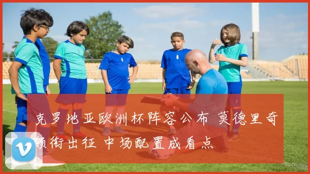 克罗地亚欧洲杯阵容公布 莫德里奇领衔出征 中场配置成看点