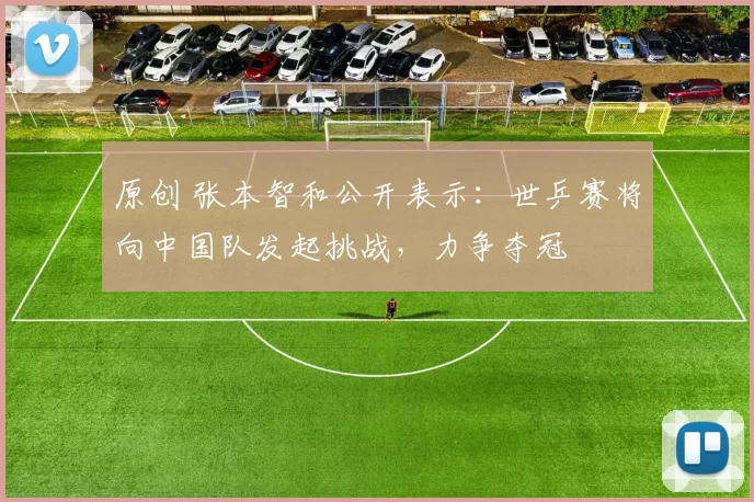 原创 张本智和公开表示：世乒赛将向中国队发起挑战，力争夺冠