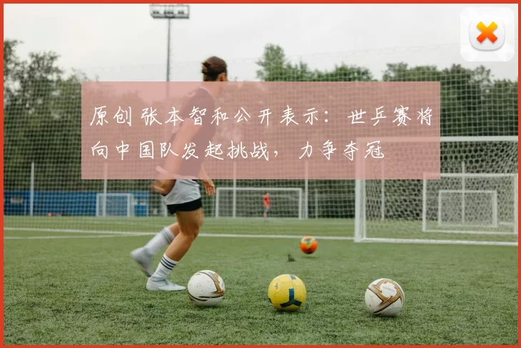 原创 张本智和公开表示：世乒赛将向中国队发起挑战，力争夺冠