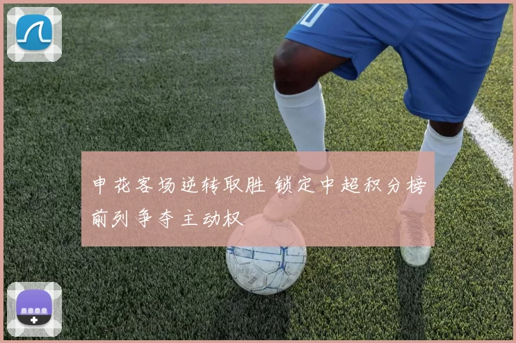 申花客场逆转取胜 锁定中超积分榜前列争夺主动权