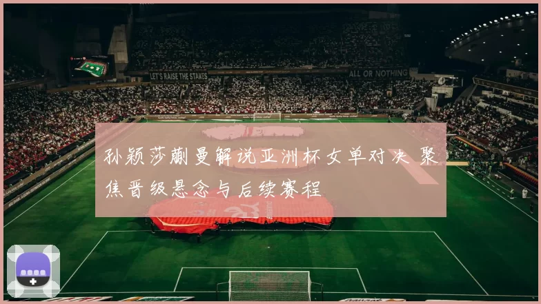 孙颖莎蒯曼解说亚洲杯女单对决 聚焦晋级悬念与后续赛程