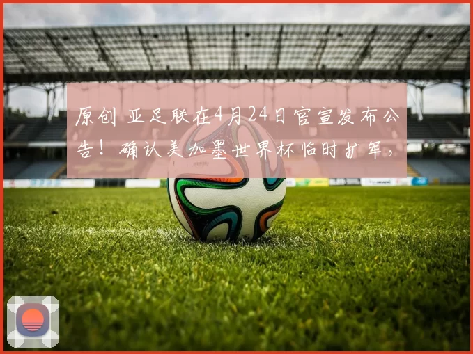 原创 亚足联在4月24日官宣发布公告！确认美加墨世界杯临时扩军，将让国足首次持外卡参赛