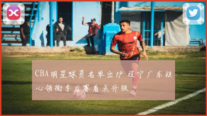 CBA明星球员名单出炉 辽宁广东核心领衔季后赛看点升级