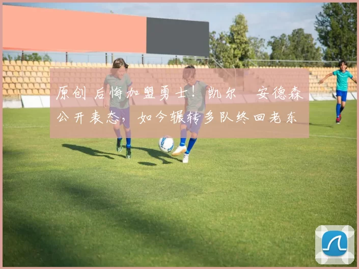 原创 后悔加盟勇士！凯尔・安德森公开表态，如今辗转多队终回老东家