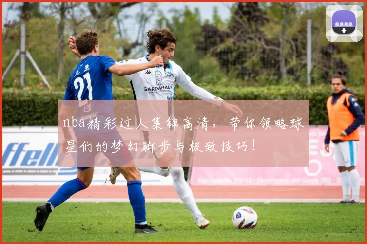 nba精彩过人集锦高清，带你领略球星们的梦幻脚步与极致技巧！
