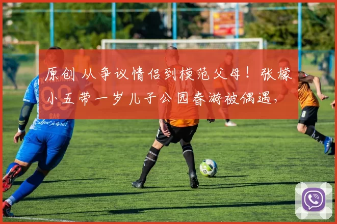 原创 从争议情侣到模范父母！张檬小五带一岁儿子公园春游被偶遇，妈妈碎花裙美如画，爸爸腰凳带娃超细心，一家三口颜值爆表，互动温馨羡煞旁人