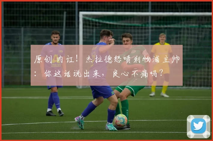 原创 内讧！杰拉德怒喷利物浦主帅：你这话说出来，良心不痛吗？
