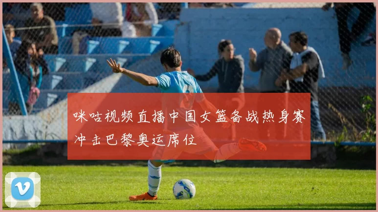 咪咕视频直播中国女篮备战热身赛冲击巴黎奥运席位