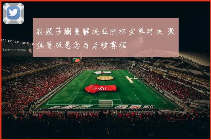 孙颖莎蒯曼解说亚洲杯女单对决 聚焦晋级悬念与后续赛程