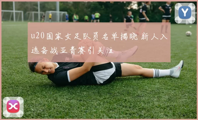 u20国家女足队员名单揭晓 新人入选备战亚青赛引关注