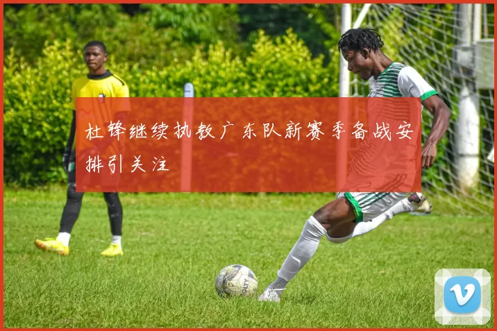 杜锋继续执教广东队新赛季备战安排引关注