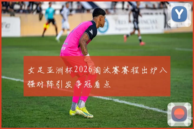 女足亚洲杯2026淘汰赛赛程出炉八强对阵引发争冠看点