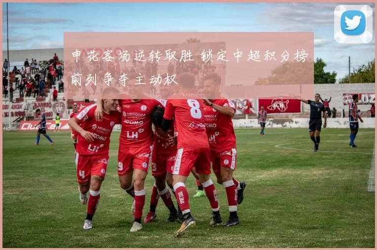 申花客场逆转取胜 锁定中超积分榜前列争夺主动权