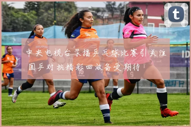 中央电视台录播乒乓球比赛引关注 国乒对抗精彩回放备受期待