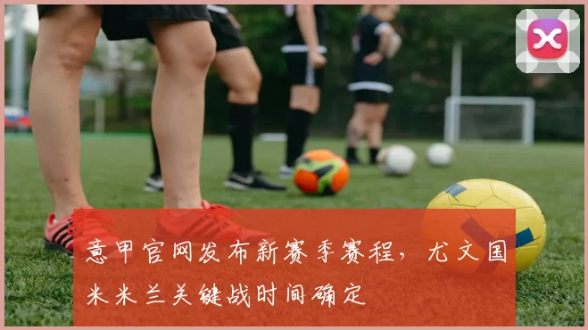 意甲官网发布新赛季赛程，尤文国米米兰关键战时间确定