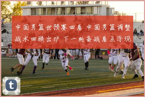 中国男篮世预赛回看 中国男篮调整战术回顾出炉 下一轮备战看点浮现