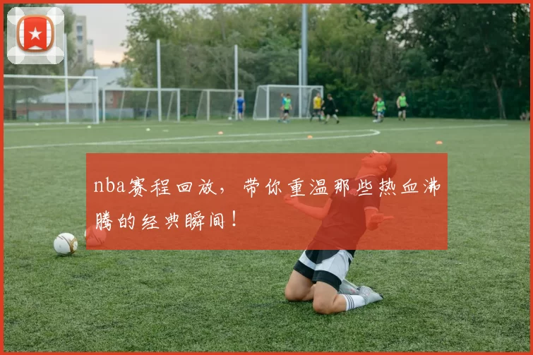 nba赛程回放，带你重温那些热血沸腾的经典瞬间！