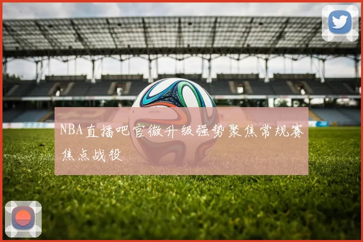 NBA直播吧官微升级强势聚焦常规赛焦点战役