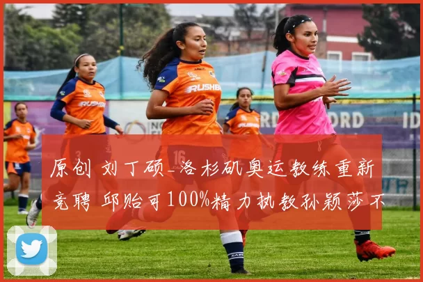 原创 刘丁硕_洛杉矶奥运教练重新竞聘 邱贻可100%精力执教孙颖莎不带蒯曼