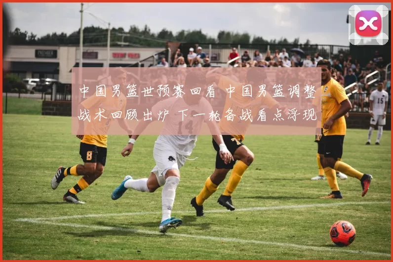 中国男篮世预赛回看 中国男篮调整战术回顾出炉 下一轮备战看点浮现