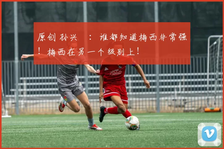 原创 孙兴慜：谁都知道梅西非常强！梅西在另一个级别上！