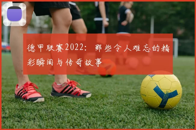 德甲联赛2022：那些令人难忘的精彩瞬间与传奇故事