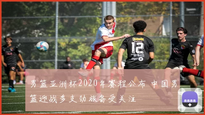 男篮亚洲杯2020年赛程公布 中国男篮迎战多支劲旅备受关注