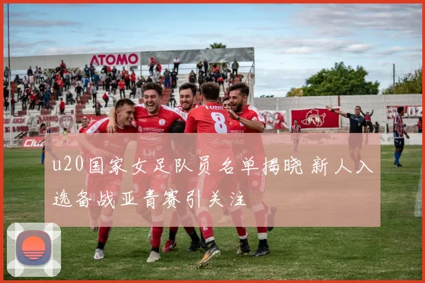 u20国家女足队员名单揭晓 新人入选备战亚青赛引关注