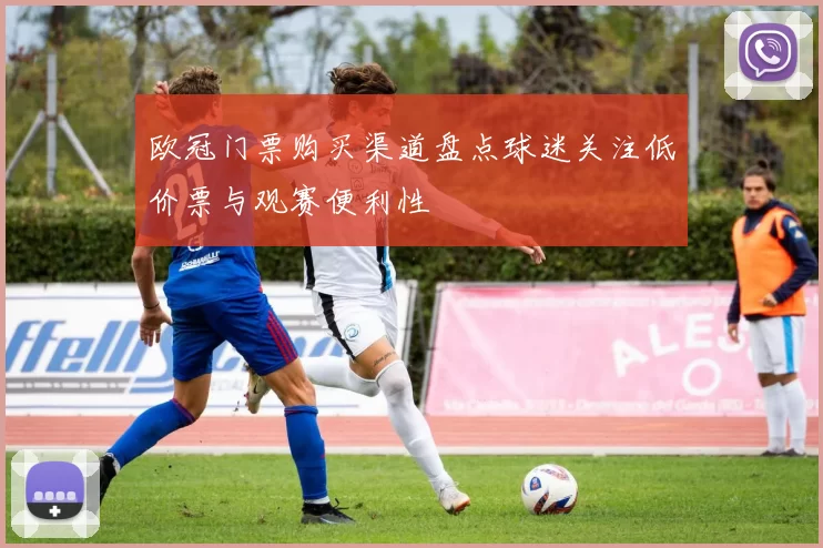 欧冠门票购买渠道盘点球迷关注低价票与观赛便利性