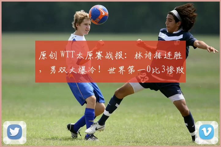 原创 WTT太原赛战报:林诗栋连胜,男双大爆冷!世界第一0比3惨败出局,国乒单打一天四场外战失利