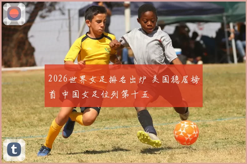 2026世界女足排名出炉 美国稳居榜首 中国女足位列第十五