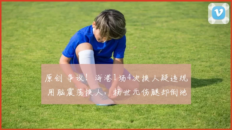 原创 争议！海港1场4次换人疑违规 用脑震荡换人，杨世元伤腿却倒地捂头