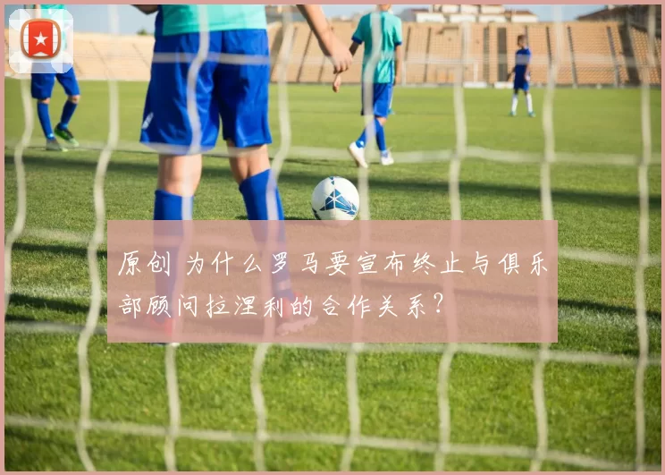 原创 为什么罗马要宣布终止与俱乐部顾问拉涅利的合作关系？