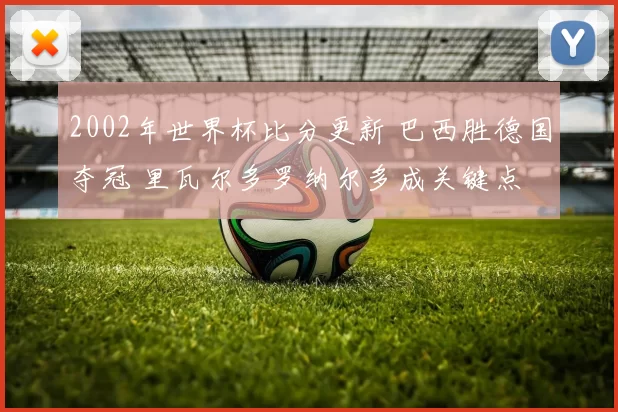 2002年世界杯比分更新 巴西胜德国夺冠 里瓦尔多罗纳尔多成关键点