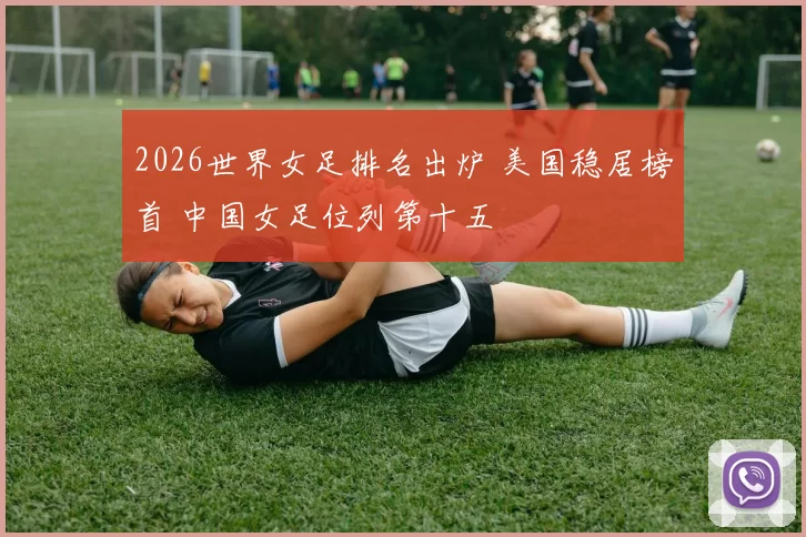 2026世界女足排名出炉 美国稳居榜首 中国女足位列第十五