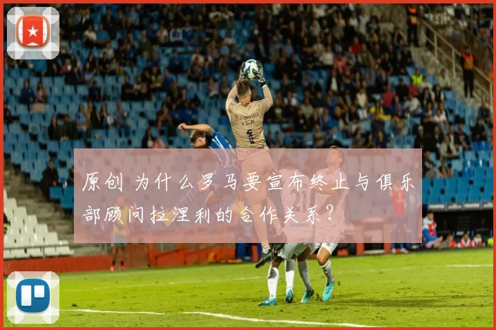 原创 为什么罗马要宣布终止与俱乐部顾问拉涅利的合作关系？